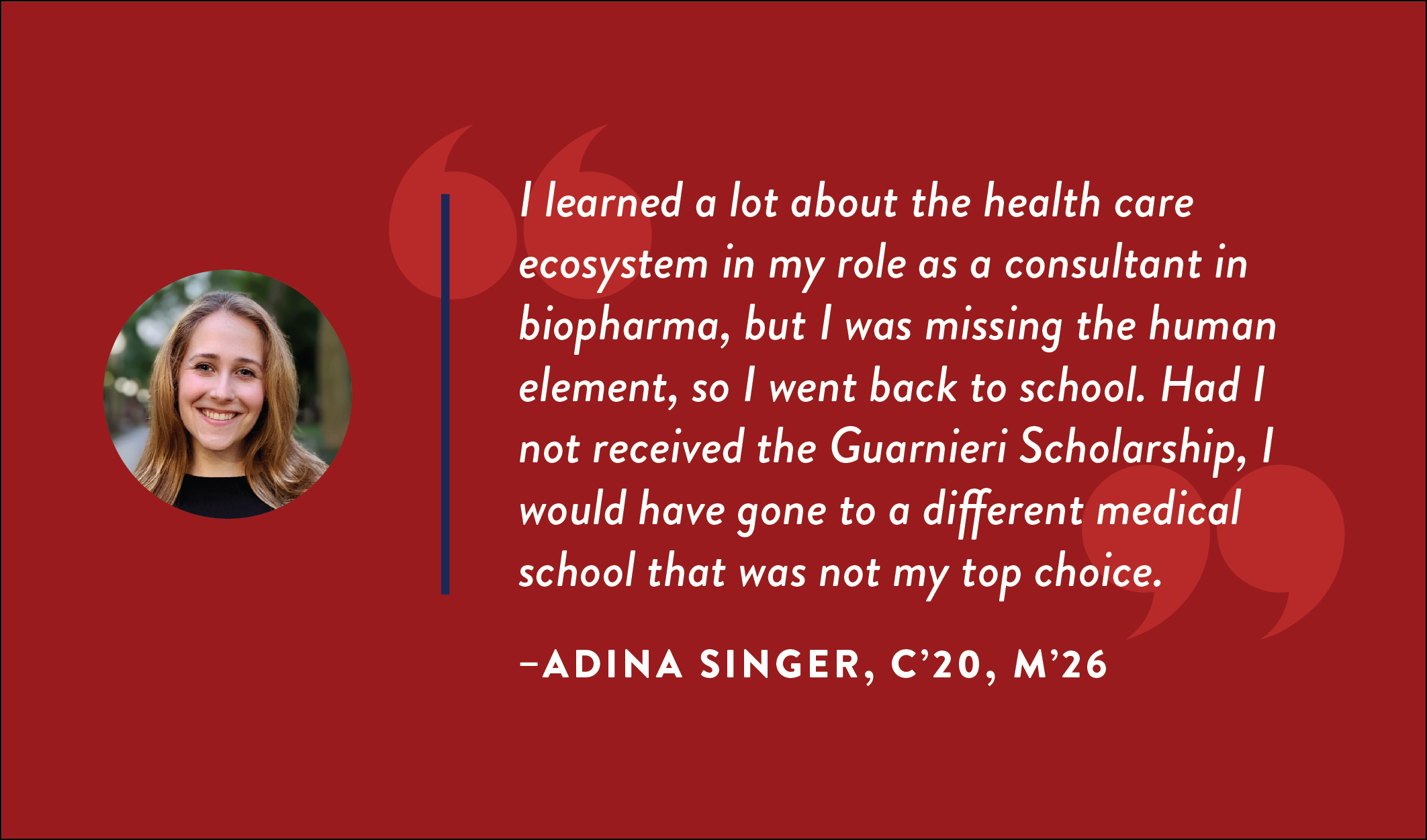 Adina Singer, C’20, M’26: “I learned a lot about the health care ecosystem in my role as a consultant in biopharma, but I was missing the human element, so I went back to school. Had I not received the Guarnieri Scholarship, I would have gone to a different medical school that was not my top choice.”