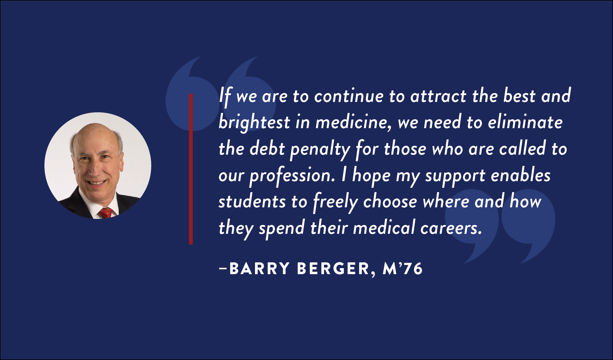 Barry Berger, M’76: “If we are to continue to attract the best and brightest in medicine, we need to eliminate the debt penalty for those who are called to our profession. I hope my support enables students to freely choose where and how they spend their medical careers.”