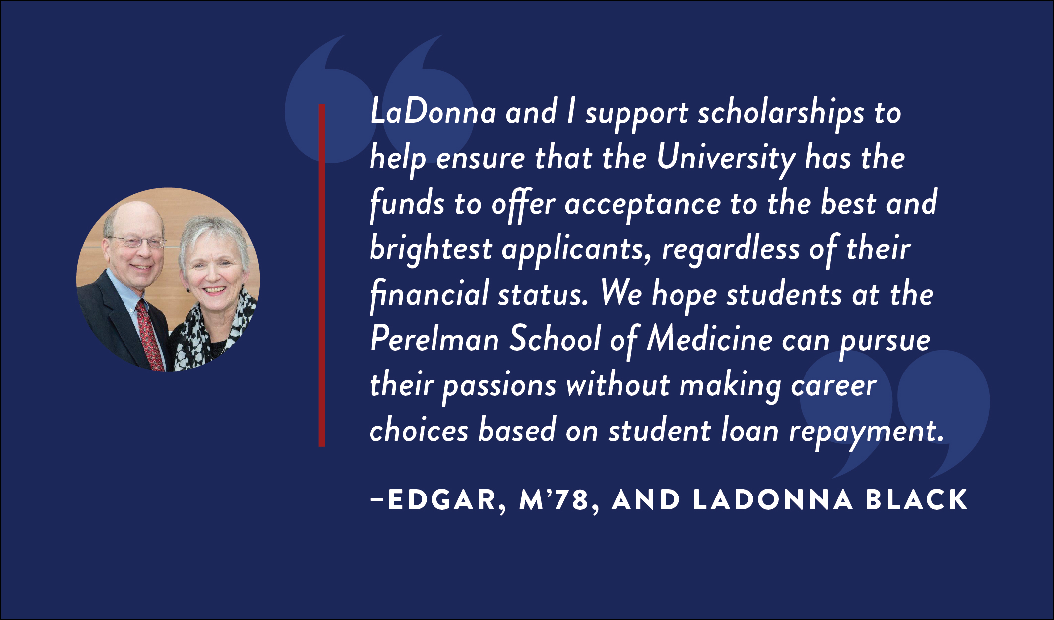 Edgar, M’78, and LaDonna Black: “LaDonna and I support scholarships to help ensure that the University has the funds to offer acceptance to the best and brightest applicants, regardless of their financial status. We hope students at the Perelman School of Medicine can pursue their passions without making career choices based on student loan repayment.